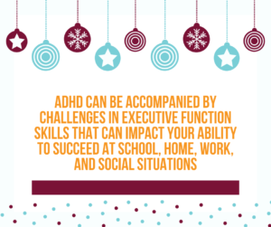ADHD can be accompanied by challenges in executive function skills that can impact your ability to succeed at school, home, work, and social situations